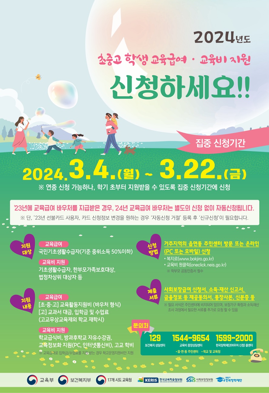 2024년도 초중고 학생 교육급여, 교육비 지원 신청하세요! □집중 신청기간 : 2024.3.4.(월) ~ 3.22.(금) ※연중 신청 가능하나, 학기 초부터 지원받을 수 있도록 집중 신청기간에 신청, 23년에 교육급여 바우처를 지급받은 경우 24년 교육급여 바우처는 별도의 신청없이 자동 신청됩니다. ※단, '23년 선불카드 사용자, 카드 신청정보 변경을 원하는 경우 '자동신청 거절' 등록 후 '신규 신청'이 필요합니다. □지원대상 ①교육급여 : 국민기초생활수급자 (기준 중위소득 50%이하) ②교육비 지원 : 기초생활수급자, 한부모가족보호대상, 법정차상위 대상자 등 □지원내용 ①교육급여 [초·중·고]교육활동지원비 (바우처 형식) [고] 교과서 대금, 입학금 및 수업료(고교무상교육제외 학교 재학시) ②교육비 지원 : 학교급식비, 방과후학교 자유수강권, 교육정보화 지원(PC, 인터넷통신비), 고교학비 ※ 교육급여로 입학금/수업료를 지원 받는 경우 학교운영지원비만 지원 □신청방법 : 거주지역의 읍면동 주민센터 방문 또는 온라인(PC 또는 모바일) 신청 -복지로 www.bokjiro.go.kr -교육비 원클 oneclick.neis.go.kr ※ 학부모 공동인증서 필수 □제출 서류 : 사회보장급여 신청서, 소득·재산 신고서, 금융정보 등 제공동의서, 통장사본, 신분증 등 ※ 필요서식은 주민센터에 비치되어 있으며, 보장가구 확정과 소득재산 조사 과정에서 필요한 서류를 추가로 요청할 수 있음 □ 문의처 : 보건복지 상담센터 : 129, 교육비 중앙상담센터 : 1544-9654, 한국장학재단(바우처 신청) 콜센터 : 1599-2000, 읍·면·동 주민센터, 학교 및 교육청 <교육부 보건복지부 17개 시도교육청 한국교육학술정보원 사회보장정보원 한국장학재단